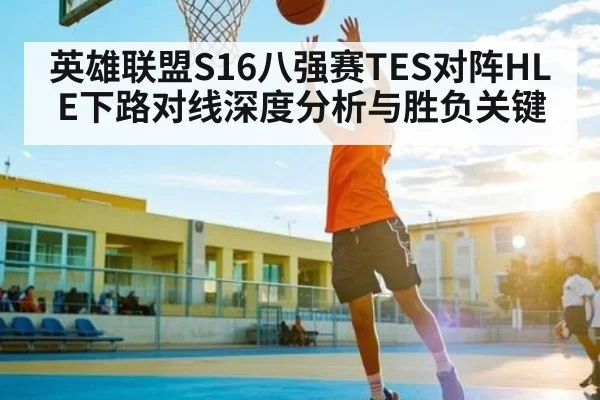 英雄联盟S16八强赛TES对阵HLE下路对线深度分析与胜负关键 | HuaTiHui