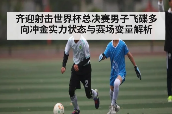 齐迎射击世界杯总决赛男子飞碟多向冲金实力状态与赛场变量解析 | HuaTiHui